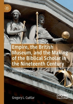 Empire, the British Museum, and the Making of the Biblical Scholar in the Nineteenth Century: Archival Criticism by Cuéllar, Gregory L.