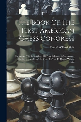 The Book Of The First American Chess Congress: Containing The Proceedings Of That Celebrated Assemblage, Held In New York, In The Year 1857, ...: By D by Fiske, Daniel Willard