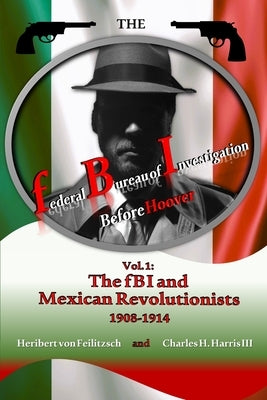 The federal Bureau of Investigation before Hoover: Volume 1: The fBI and Mexican Revolutionists, 1908-1914 by Harris, Charles H., III