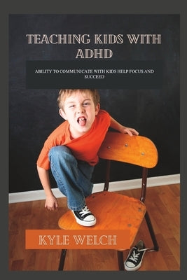 Teaching Kids with ADHD: Ability to Communicate with Kids Help Focus and Succeed by Welch, Kyle