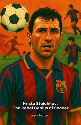 Hristo Stoichkov: The Rebel Genius of Soccer: From Bulgaria to the Golden Ball, the story of an indomitable champion by Petrov, Ivan