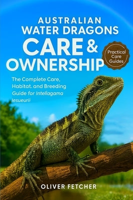Australian Water Dragons Care & Ownership: The Complete Care, Habitat, and Breeding Guide for Intellagama lesueurii by Fetcher, Oliver