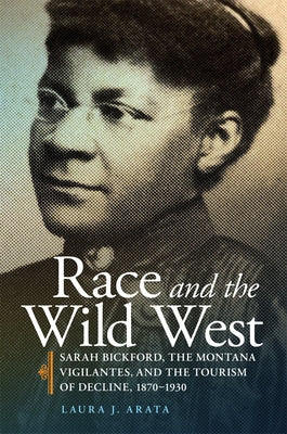 Race and the Wild West: Sarah Bickford, the Montana Vigilantes, and the Tourism of Decline, 1870-1930 Volume 17 by Arata, Laura J.