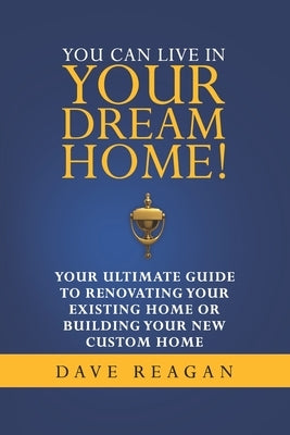 You Can Live In Your Dream Home!: Your Ultimate Guide To Renovating Your Existing Home or Building Your New Custom Home by Reagan, Dave