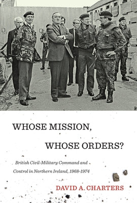 Whose Mission, Whose Orders?: British Civil-Military Command and Control in Northern Ireland, 1968-1974 by Charters, David A.