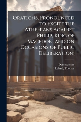 Orations, Pronounced to Excite the Athenians Against Philip, King of Macedon, and on Occasions of Public Deliberation; by Demosthenes