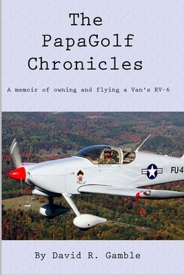 The PapaGolf Chronicles: Memoirs of owning, maintaining, and flying a Van's RV-6 by Gamble, David R.