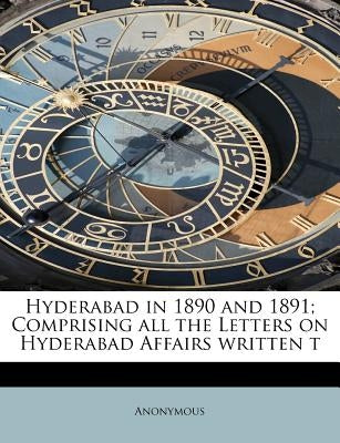 Hyderabad in 1890 and 1891; Comprising All the Letters on Hyderabad Affairs Written T by Anonymous