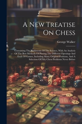 A New Treatise On Chess: Containing The Rudiments Of The Science, With An Analysis Of The Best Methods Of Playing The Different Openings And En by Walker, George