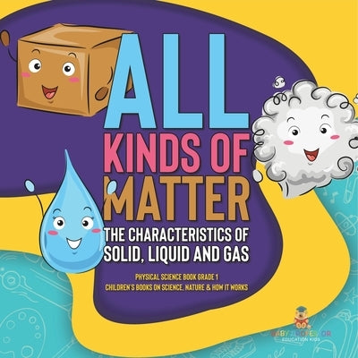 All Kinds of Matter: The Characteristics of Solid, Liquid and Gas Physical Science Book Grade 1 Children's Books on Science, Nature & How I by Baby Professor