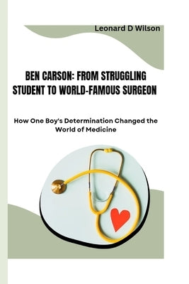 Ben Carson: FROM STRUGGLING STUDENT TO WORLD-FAMOUS SURGEON: How One Boy's Determination Changed the World of Medicine by D. Wilson, Leonard