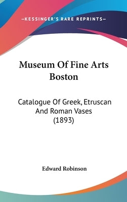Museum Of Fine Arts Boston: Catalogue Of Greek, Etruscan And Roman Vases (1893) by Robinson, Edward