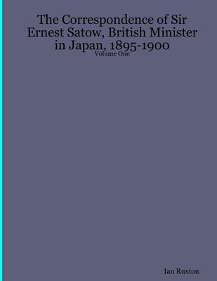 The Correspondence of Sir Ernest Satow, British Minister in Japan, 1895-1900 - Volume One by Ruxton, Ian