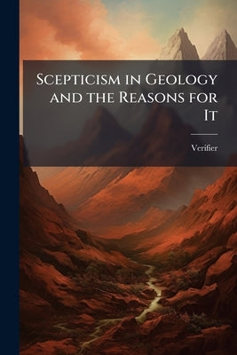 Scepticism in Geology and the Reasons for It: An Assemblage of Facts From Nature Opposed to the Theory of "Causes Now in Action", and Refuting It by Verifier
