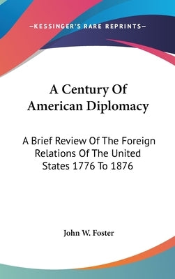 A Century Of American Diplomacy: A Brief Review Of The Foreign Relations Of The United States 1776 To 1876 by Foster, John W.