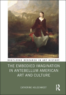 The Embodied Imagination in Antebellum American Art and Culture by Holochwost, Catherine