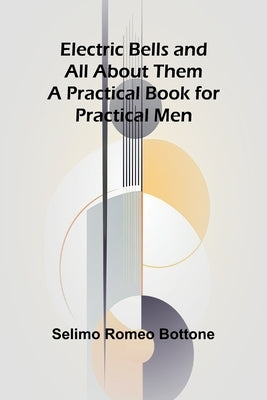 Electric Bells And All About Them: A Practical Book For Practical Men by Romeo Bottone, Selimo
