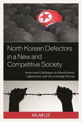 North Korean Defectors in a New and Competitive Society: Issues and Challenges in Resettlement, Adjustment, and the Learning Process by Lee, Ahlam