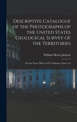 Descriptive Catalogue of the Photographs of the United States Geological Survey of the Territories: For the Years 1869 to 1875, Inclusive, Issues 5-6 by Jackson, William Henry