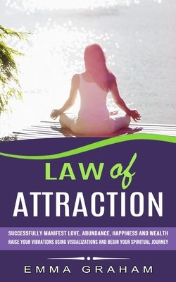 Law of Attraction: Successfully Manifest Love, Abundance, Happiness and Wealth (Raise Your Vibrations Using Visualizations and Begin Your by Graham, Emma