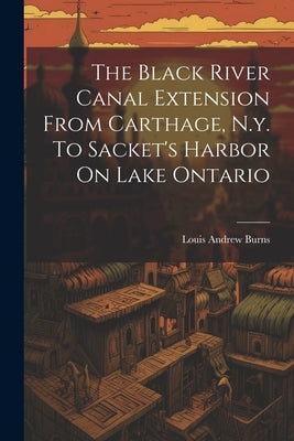 The Black River Canal Extension From Carthage, N.y. To Sacket's Harbor On Lake Ontario by Burns, Louis Andrew