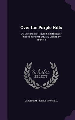 Over the Purple Hills: Or, Sketches of Travel in California of Important Points Usually Visited by Tourists by Churchill, Caroline M. Nichols