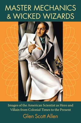 Master Mechanics and Wicked Wizards: Images of the American Scientist as Hero and Villain from Colonial Times to the Present by Allen, Glen Scott