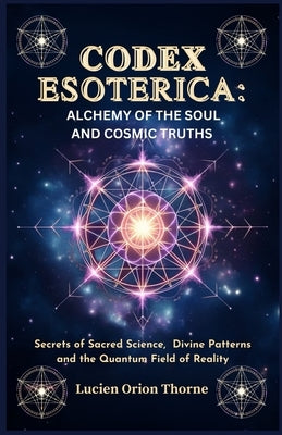 Codex Esoterica: Alchemy of the Soul and Cosmic Truths: Secrets of Sacred Science, Divine Patterns and the Quantum Field of Reality by Thorne, Lucien Orion