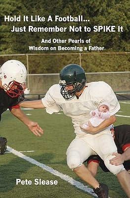 Hold It Like A Football...Just Remember Not to Spike It: And Other Pearls of Wisdom on Becoming a Father by Slease, Pete