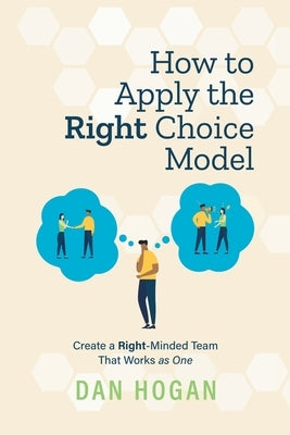 How to Apply the Right Choice Model: Create a Right-Minded Team That Works as One by Hogan, Dan