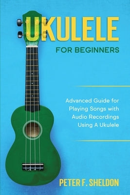Ukulele for Beginners: Advanced Guide for Playing Songs with Audio Recordings Using A Ukulele by Sheldon, Peter F.