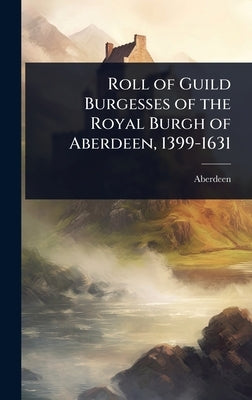 Roll of Guild Burgesses of the Royal Burgh of Aberdeen, 1399-1631 by Aberdeen