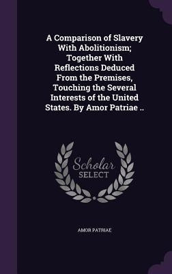 A Comparison of Slavery With Abolitionism; Together With Reflections Deduced From the Premises, Touching the Several Interests of the United States. B by Patriae, Amor