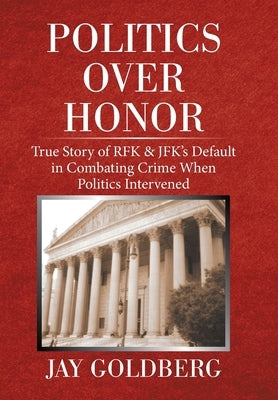 Politics over Honor: True Story of Rfk & Jfk's Default in Combating Crime When Politics Intervened by Goldberg, Jay