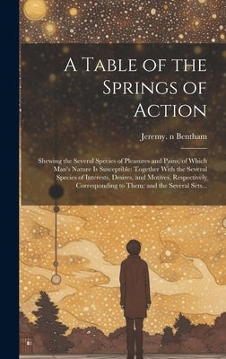 A Table of the Springs of Action: Shewing the Several Species of Pleasures and Pains, of Which Man's Nature is Susceptible: Together With the Several by Bentham, Jeremy 1748-1832 N. 79040051