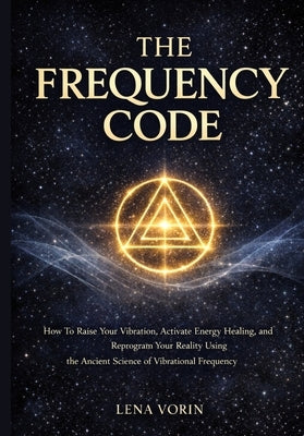 The Frequency Code: How To Raise Your Vibration, Activate Energy Healing, and Reprogram Your Reality Using the Ancient Science of Vibrational Frequenc by Vorin, Lena