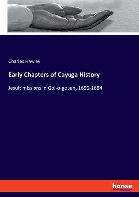 Early Chapters of Cayuga History: Jesuit missions in Goi-o-gouen, 1656-1684 by Hawley, Charles