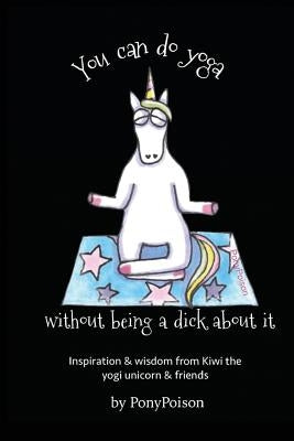 You Can Do Yoga Without Being A Dick About It: Inspiration and Wisdom from Kiwi the Yogi Unicorn and Friends by Poison, Pony