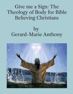 Give me a Sign: The Theology of Body for Bible Believing Christians by Anthony, Gerard-Marie