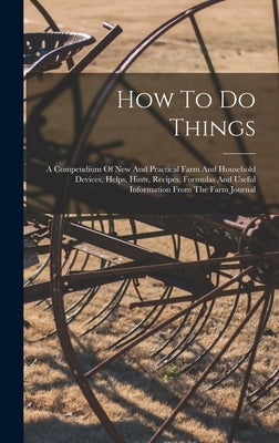 How To Do Things: A Compendium Of New And Practical Farm And Household Devices, Helps, Hints, Recipes, Formulas And Useful Information F by Anonymous