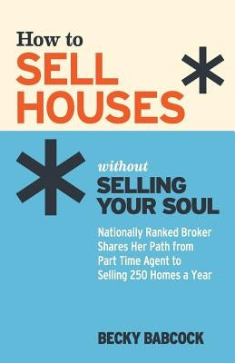 How to Sell Houses without Selling Your Soul: Nationally Ranked Broker Shares Her Path from Part Time Agent to Selling 250 Homes a Year by Babcock, Becky