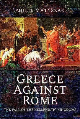 Greece Against Rome: The Fall of the Hellenistic Kingdoms 250-31 BC by Matyszak, Philip