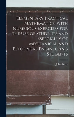 Elementary Practical Mathematics. With Numerous Exercises for the use of Students and Especially of Mechanical and Electrical Engineering Students by Perry, John