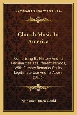 Church Music In America: Comprising Its History And Its Peculiarities At Different Periods, With Cursory Remarks On Its Legitimate Use And Its by Gould, Nathaniel Duren