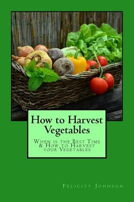 How to Harvest Vegetables: When is the Best Time & How to Harvest your Vegetables by Johnson, Felicity