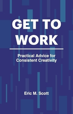 Get To Work: Practical Advice for Consistent Creativity by Scott, Eric M.