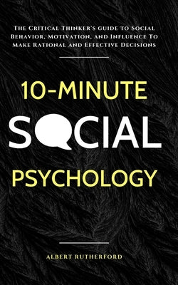 10-Minute Social Psychology: The Critical Thinker's Guide to Social Behavior, Motivation, and Influence To Make Rational and Effective Decisions by Rutherford, Albert
