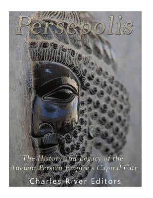 Persepolis: The History and Legacy of the Ancient Persian Empire's Capital City by Charles River Editors