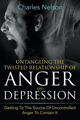 Untangling The Twisted Relationship Of Anger And Depression: Getting To The Source Of Uncontrolled Anger To Contain It by Nelson, Charles