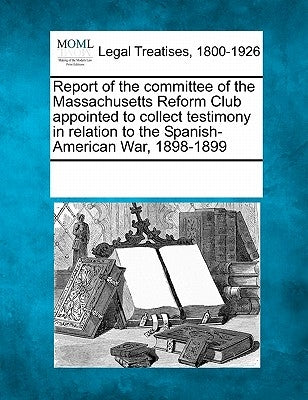 Report of the Committee of the Massachusetts Reform Club Appointed to Collect Testimony in Relation to the Spanish-American War, 1898-1899 by Multiple Contributors
